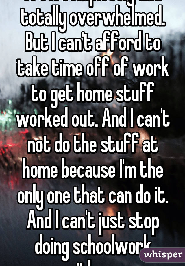 I feel completely and totally overwhelmed. But I can't afford to take time off of work to get home stuff worked out. And I can't not do the stuff at home because I'm the only one that can do it. And I can't just stop doing schoolwork either. 