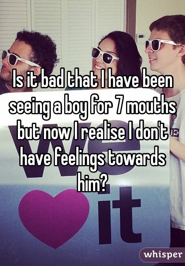 Is it bad that I have been seeing a boy for 7 mouths but now I realise I don't have feelings towards him? 