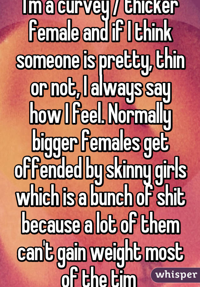 I'm a curvey / thicker female and if I think someone is pretty, thin or not, I always say how I feel. Normally bigger females get offended by skinny girls which is a bunch of shit because a lot of them can't gain weight most of the tim 