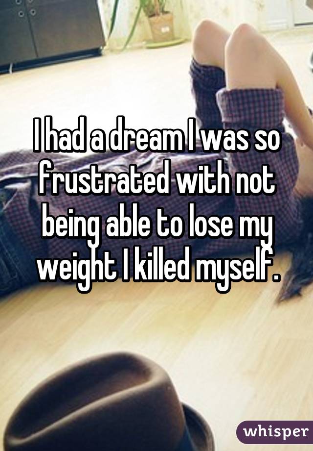 I had a dream I was so frustrated with not being able to lose my weight I killed myself.
