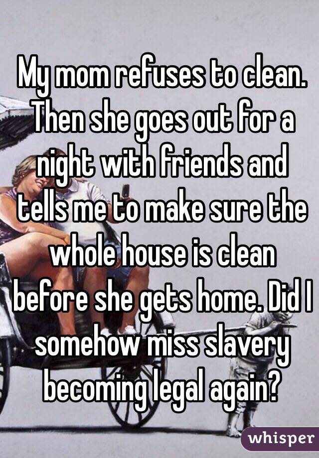 My mom refuses to clean. Then she goes out for a night with friends and tells me to make sure the whole house is clean before she gets home. Did I somehow miss slavery becoming legal again? 