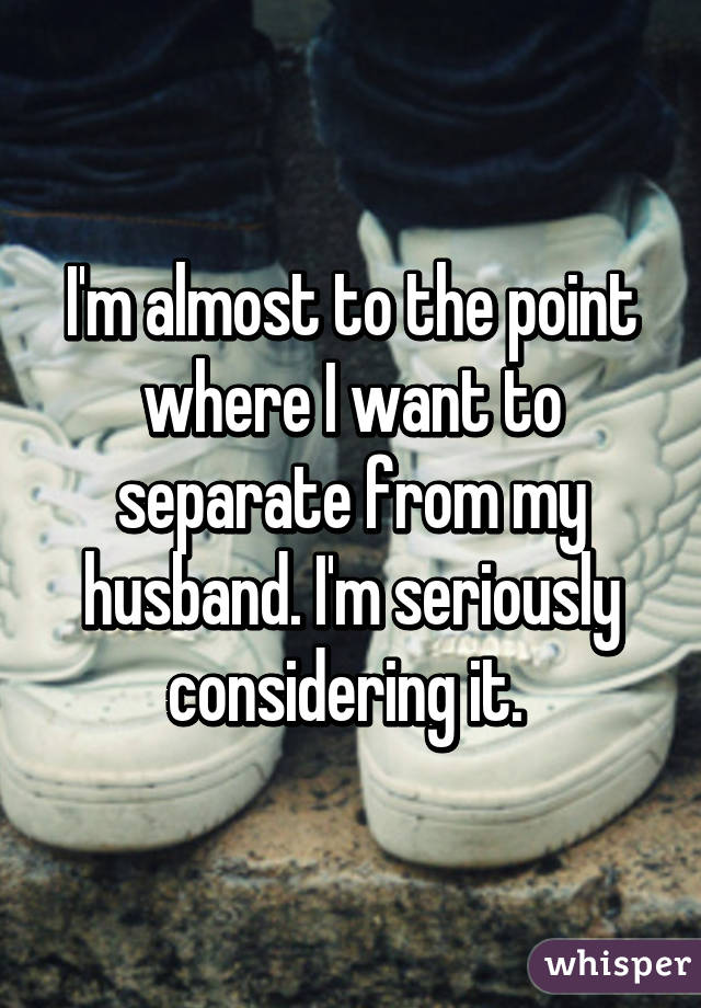 I'm almost to the point where I want to separate from my husband. I'm seriously considering it. 