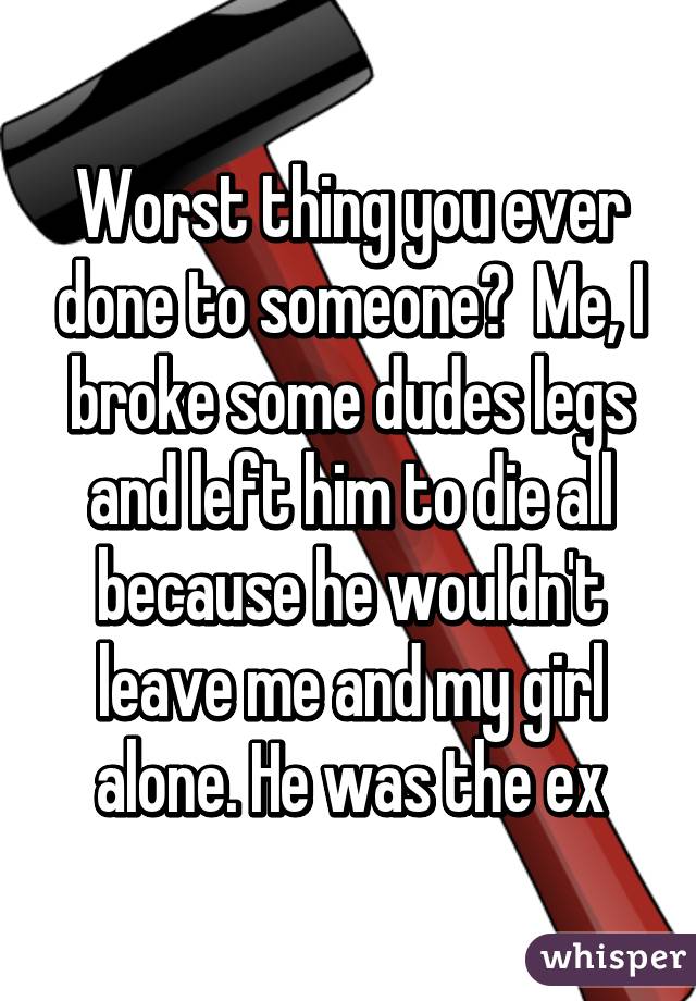 Worst thing you ever done to someone?  Me, I broke some dudes legs and left him to die all because he wouldn't leave me and my girl alone. He was the ex