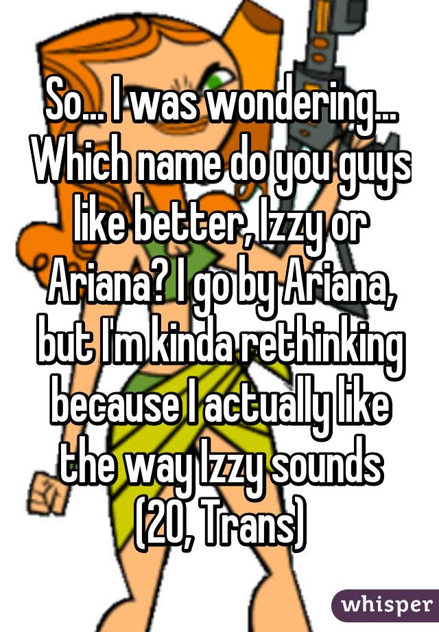 So... I was wondering... Which name do you guys like better, Izzy or Ariana? I go by Ariana, but I'm kinda rethinking because I actually like the way Izzy sounds (20, Trans)