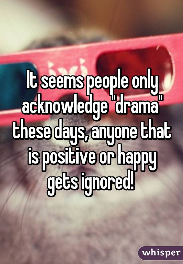 It seems people only acknowledge "drama" these days, anyone that is positive or happy gets ignored! 