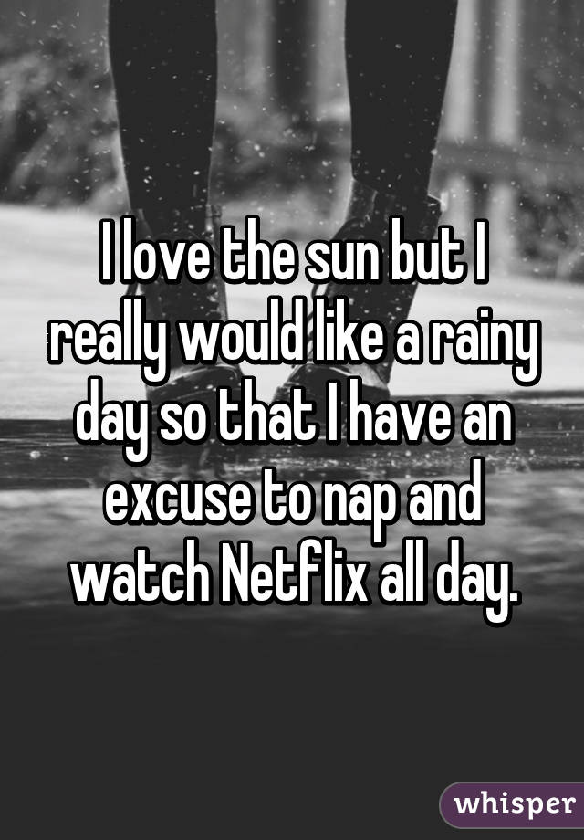 I love the sun but I really would like a rainy day so that I have an excuse to nap and watch Netflix all day.