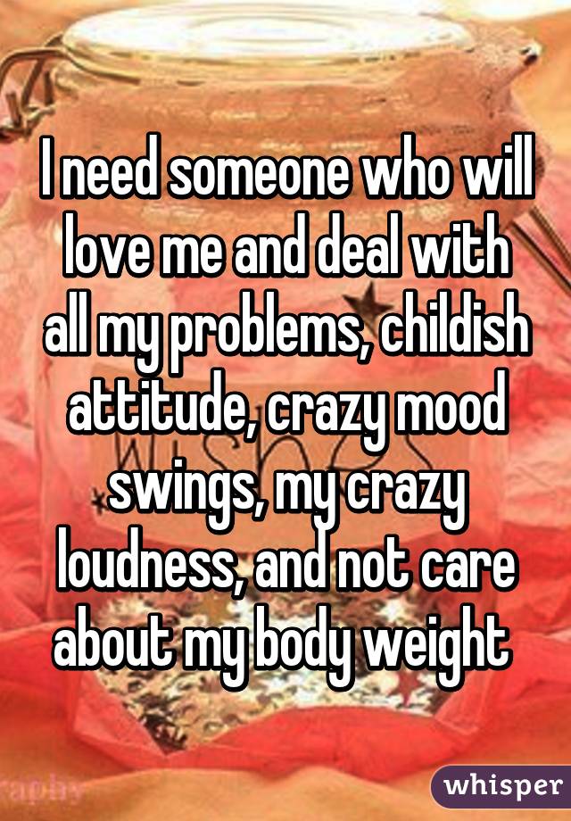 I need someone who will love me and deal with all my problems, childish attitude, crazy mood swings, my crazy loudness, and not care about my body weight 