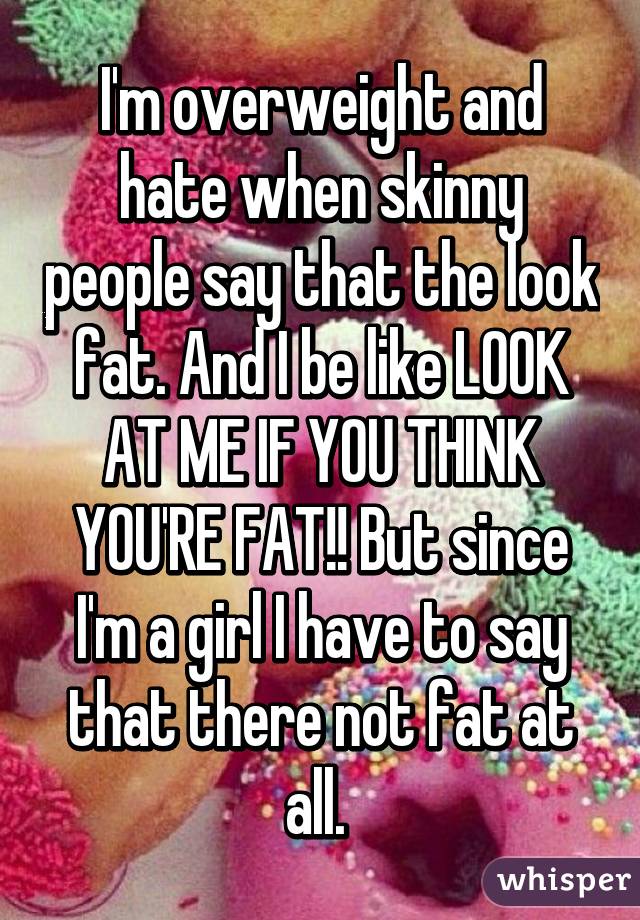 I'm overweight and hate when skinny people say that the look fat. And I be like LOOK AT ME IF YOU THINK YOU'RE FAT!! But since I'm a girl I have to say that there not fat at all. 