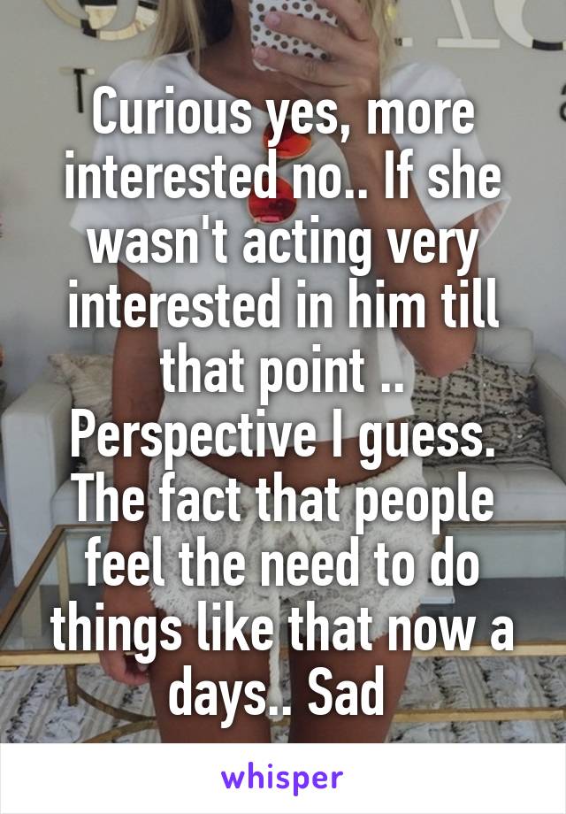 Curious yes, more interested no.. If she wasn't acting very interested in him till that point .. Perspective I guess. The fact that people feel the need to do things like that now a days.. Sad 