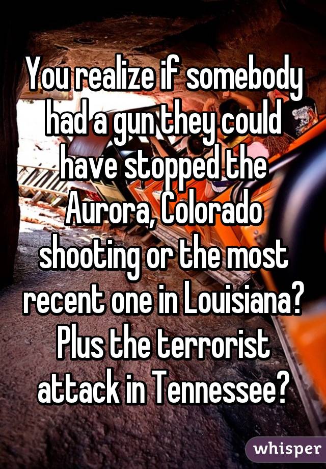 You realize if somebody had a gun they could have stopped the Aurora, Colorado shooting or the most recent one in Louisiana? Plus the terrorist attack in Tennessee?