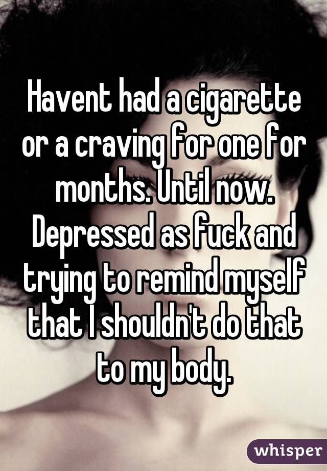 Havent had a cigarette or a craving for one for months. Until now. Depressed as fuck and trying to remind myself that I shouldn't do that to my body.