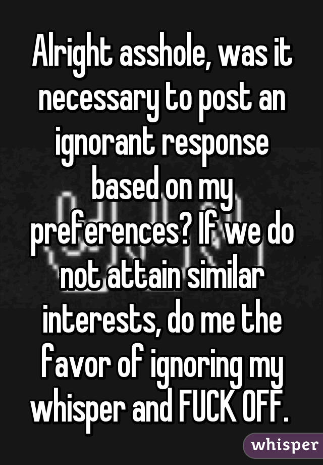 Alright asshole, was it necessary to post an ignorant response based on my preferences? If we do not attain similar interests, do me the favor of ignoring my whisper and FUCK OFF. 