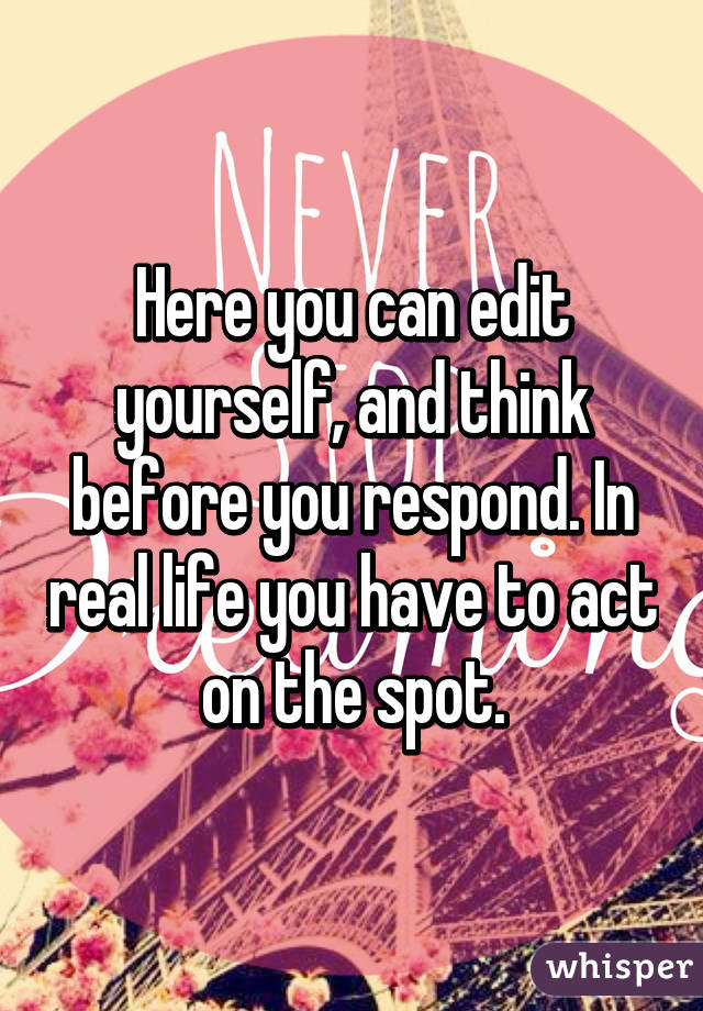 Here you can edit yourself, and think before you respond. In real life you have to act on the spot.