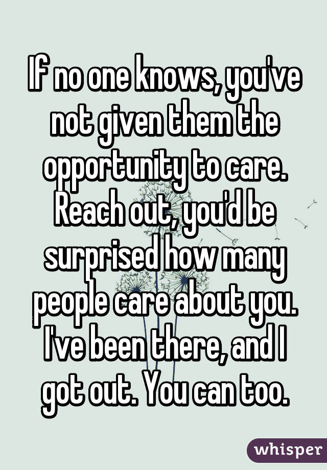 If no one knows, you've not given them the opportunity to care. Reach out, you'd be surprised how many people care about you. I've been there, and I got out. You can too.