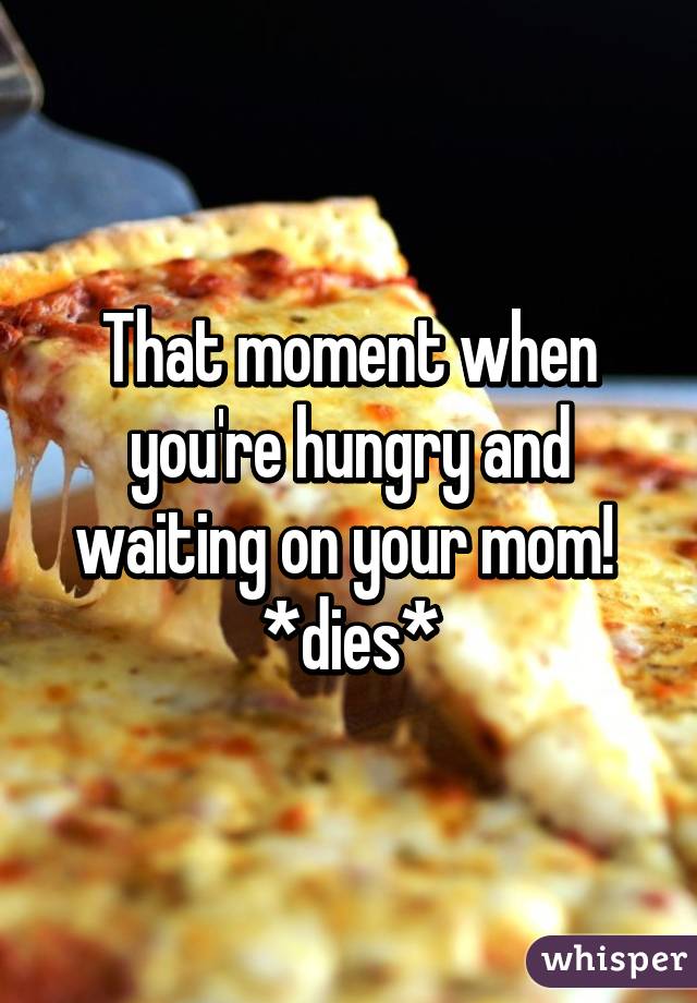 That moment when you're hungry and waiting on your mom! 
*dies*