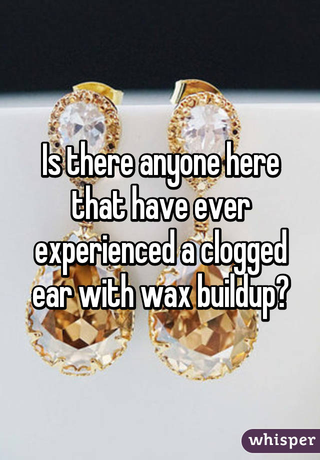 Is there anyone here that have ever experienced a clogged ear with wax buildup?