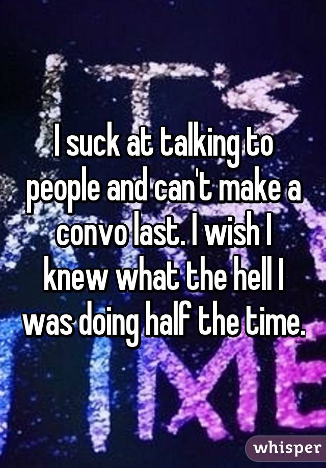 I suck at talking to people and can't make a convo last. I wish I knew what the hell I was doing half the time.