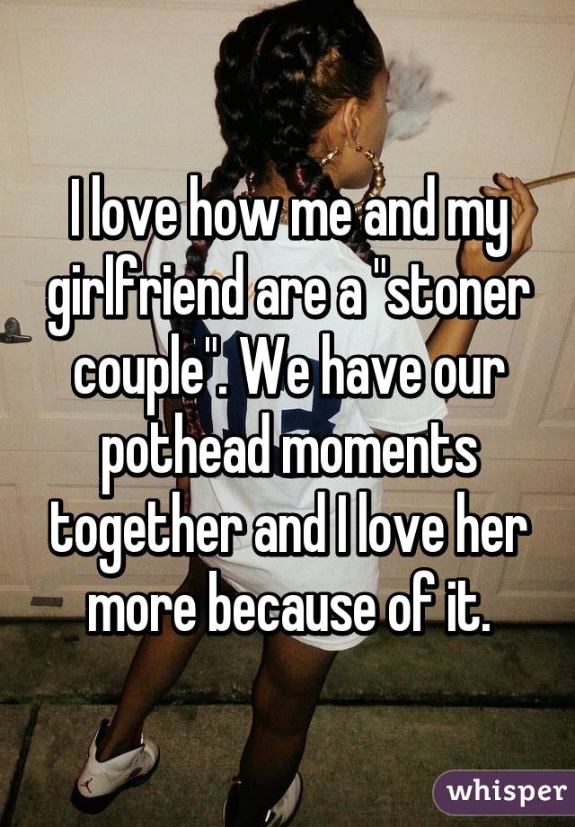 I love how me and my girlfriend are a "stoner couple". We have our pothead moments together and I love her more because of it.