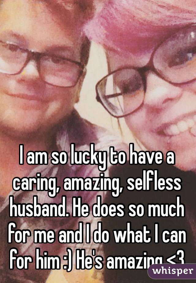 I am so lucky to have a caring, amazing, selfless husband. He does so much for me and I do what I can for him :) He's amazing <3