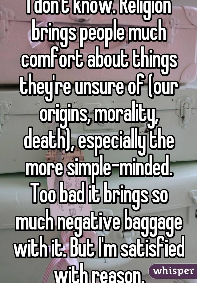 I don't know. Religion brings people much comfort about things they're unsure of (our origins, morality, death), especially the more simple-minded. Too bad it brings so much negative baggage with it. But I'm satisfied with reason.