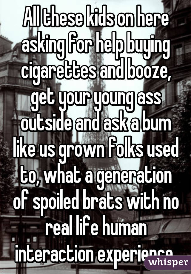 All these kids on here asking for help buying cigarettes and booze, get your young ass outside and ask a bum like us grown folks used to, what a generation of spoiled brats with no real life human interaction experience 