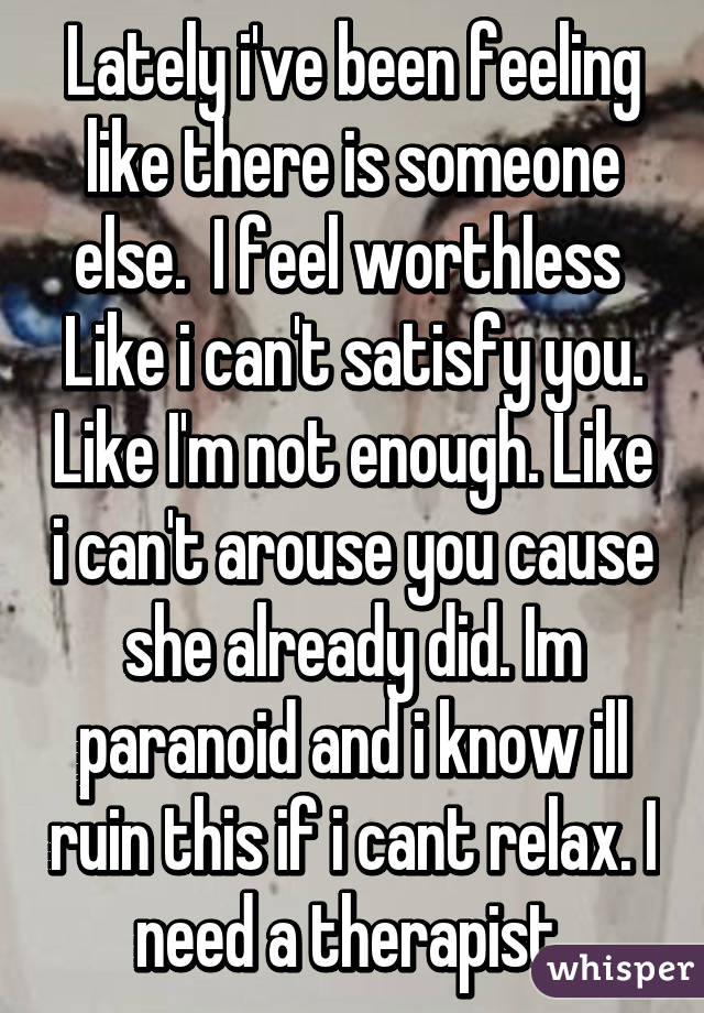 Lately i've been feeling like there is someone else.  I feel worthless  Like i can't satisfy you. Like I'm not enough. Like i can't arouse you cause she already did. Im paranoid and i know ill ruin this if i cant relax. I need a therapist 