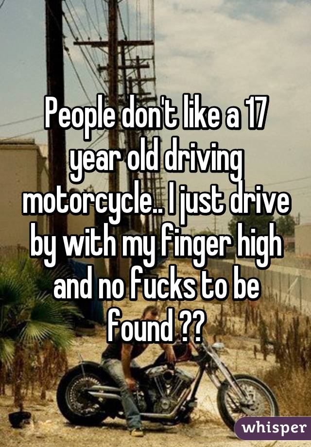 People don't like a 17 year old driving motorcycle.. I just drive by with my finger high and no fucks to be found ☺️