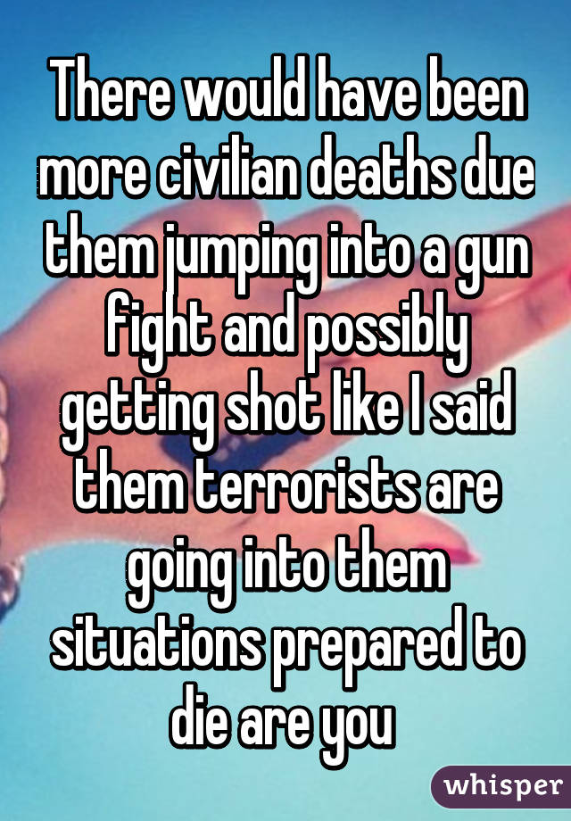 There would have been more civilian deaths due them jumping into a gun fight and possibly getting shot like I said them terrorists are going into them situations prepared to die are you 