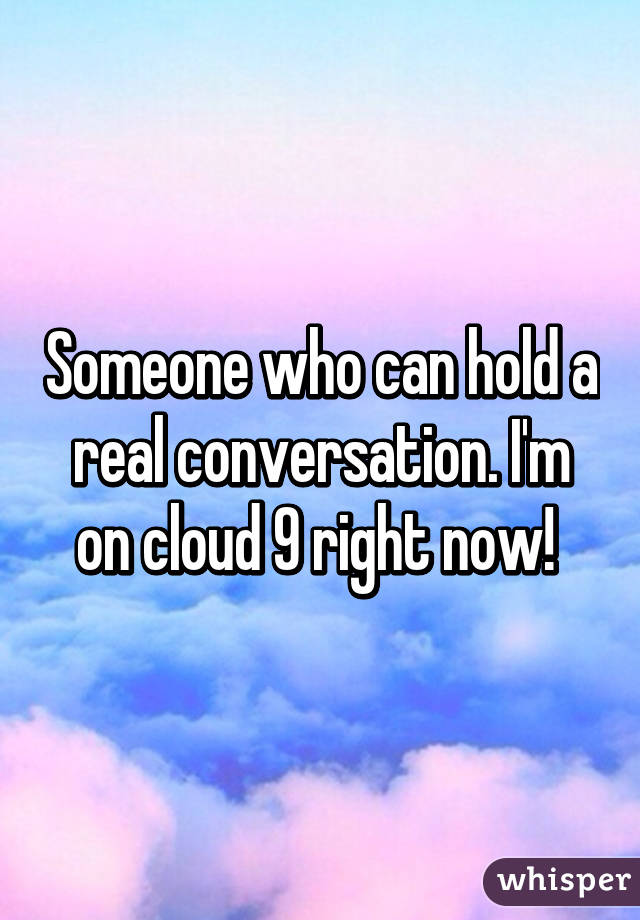 Someone who can hold a real conversation. I'm on cloud 9 right now! 