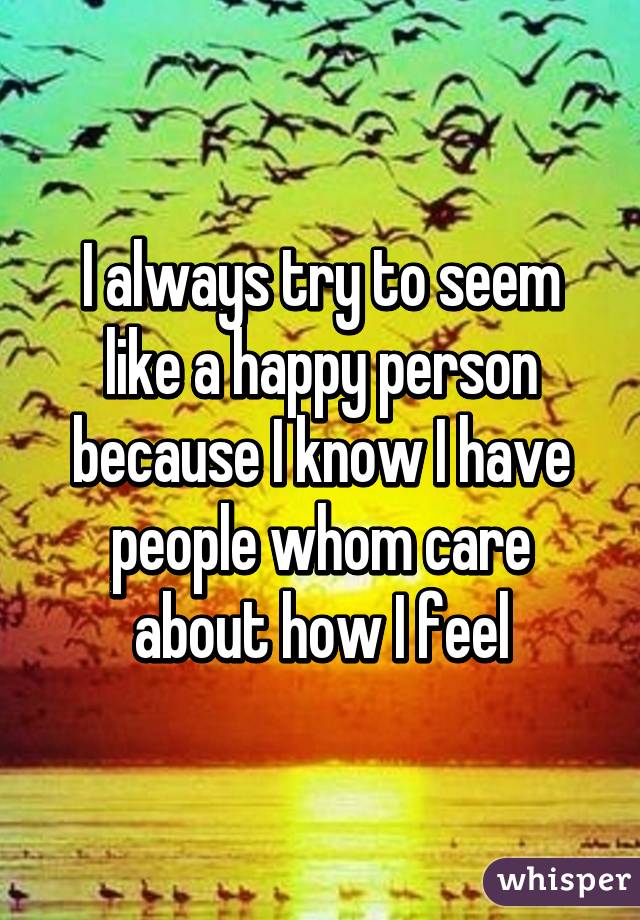 I always try to seem like a happy person because I know I have people whom care about how I feel