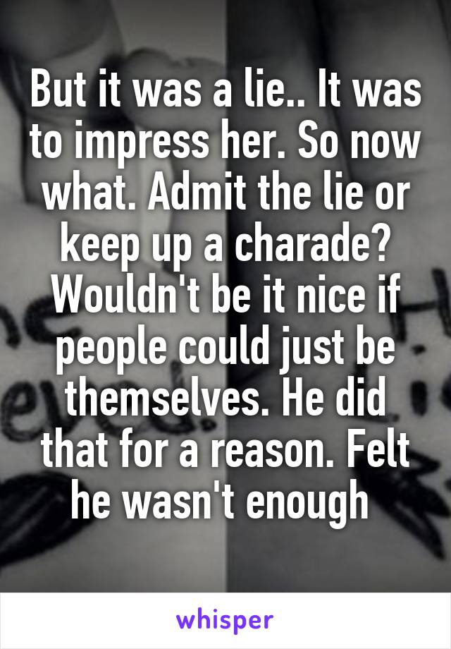 But it was a lie.. It was to impress her. So now what. Admit the lie or keep up a charade? Wouldn't be it nice if people could just be themselves. He did that for a reason. Felt he wasn't enough 
