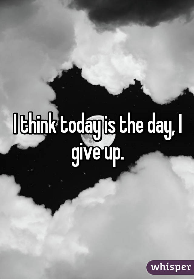 I think today is the day, I give up.