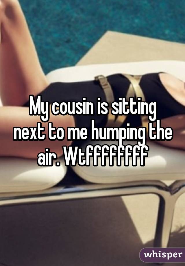 My cousin is sitting next to me humping the air. Wtffffffff