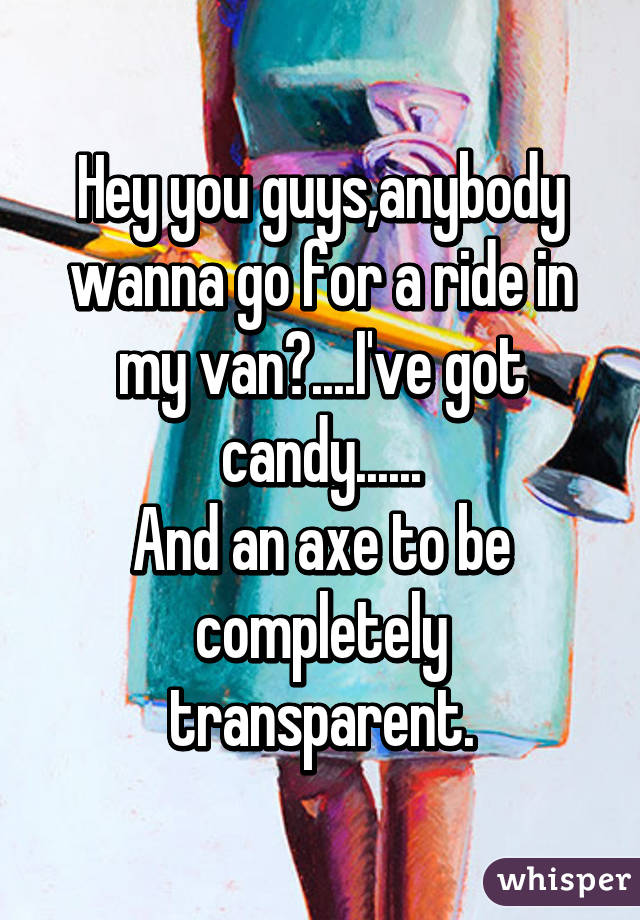 Hey you guys,anybody wanna go for a ride in my van?....I've got candy......
And an axe to be completely transparent.