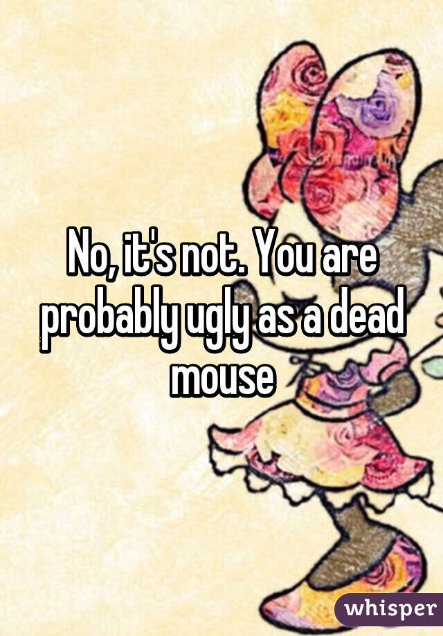 No, it's not. You are probably ugly as a dead mouse