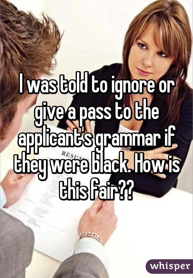 I was told to ignore or give a pass to the applicant's grammar if they were black. How is this fair??