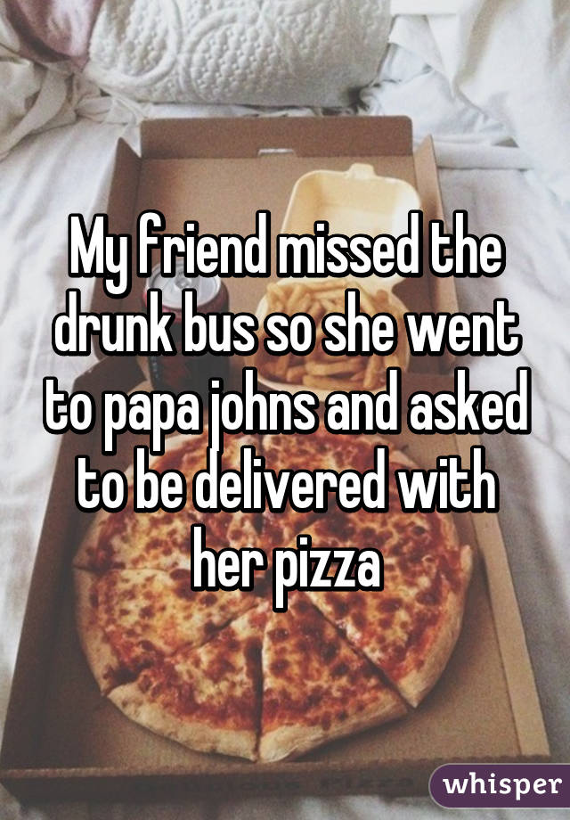 My friend missed the drunk bus so she went to papa johns and asked to be delivered with her pizza
