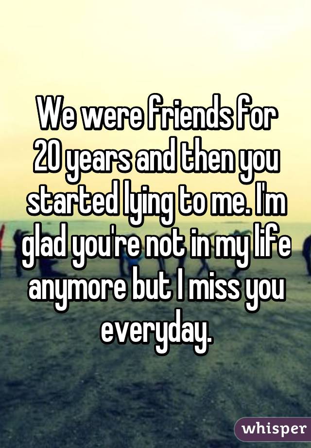 We were friends for 20 years and then you started lying to me. I'm glad you're not in my life anymore but I miss you everyday.