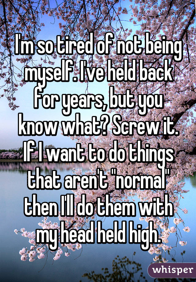 I'm so tired of not being myself. I've held back for years, but you know what? Screw it. If I want to do things that aren't "normal" then I'll do them with my head held high.