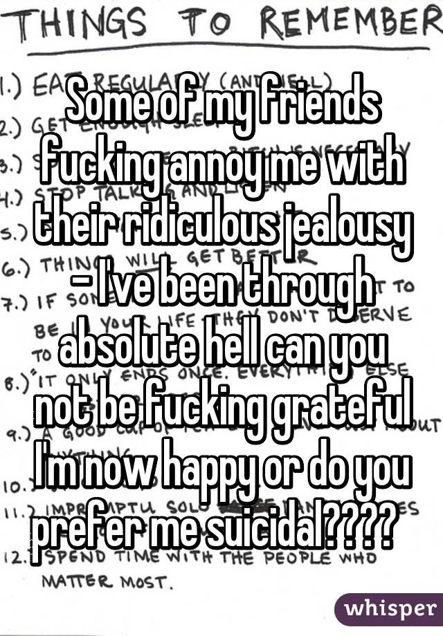 Some of my friends fucking annoy me with their ridiculous jealousy - I've been through absolute hell can you not be fucking grateful I'm now happy or do you prefer me suicidal????  