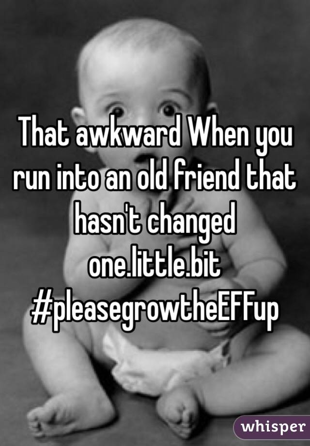 That awkward When you run into an old friend that hasn't changed one.little.bit
#pleasegrowtheEFFup