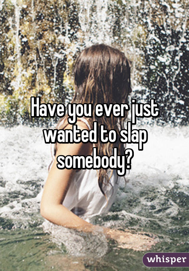 Have you ever just wanted to slap somebody?