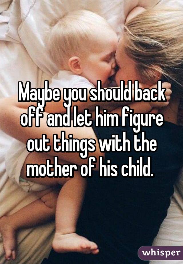 Maybe you should back off and let him figure out things with the mother of his child. 