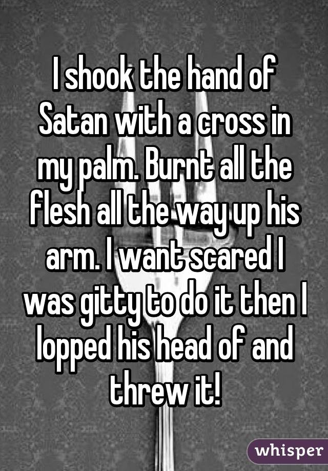 I shook the hand of Satan with a cross in my palm. Burnt all the flesh all the way up his arm. I want scared I was gitty to do it then I lopped his head of and threw it!