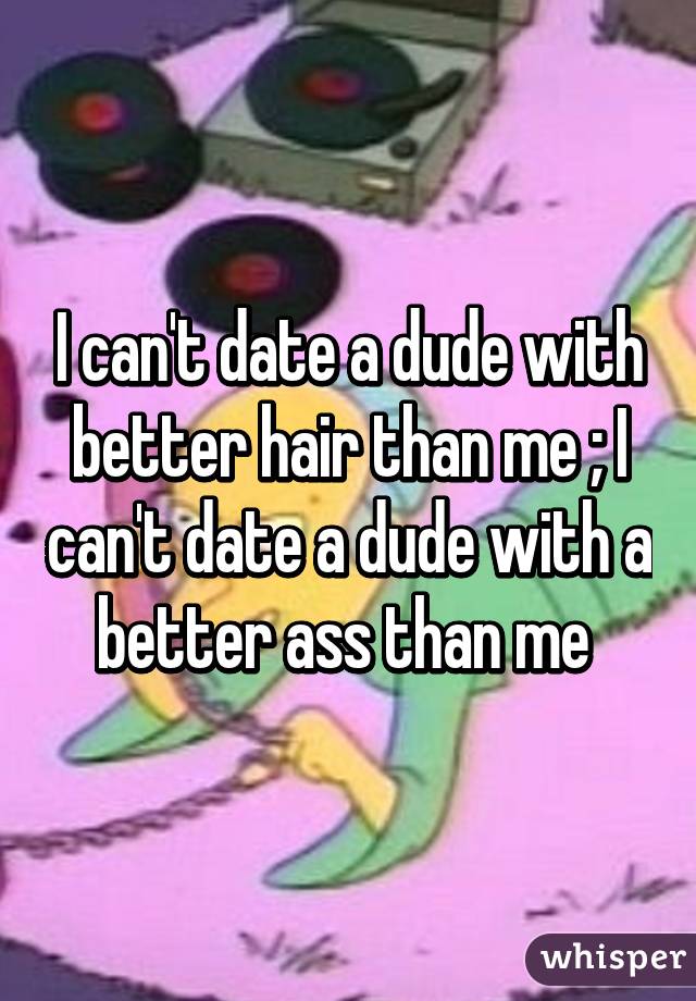 I can't date a dude with better hair than me ; I can't date a dude with a better ass than me 