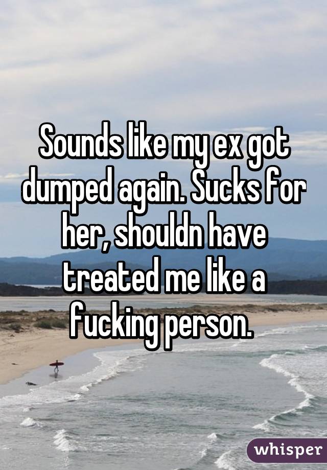 Sounds like my ex got dumped again. Sucks for her, shouldn have treated me like a fucking person. 