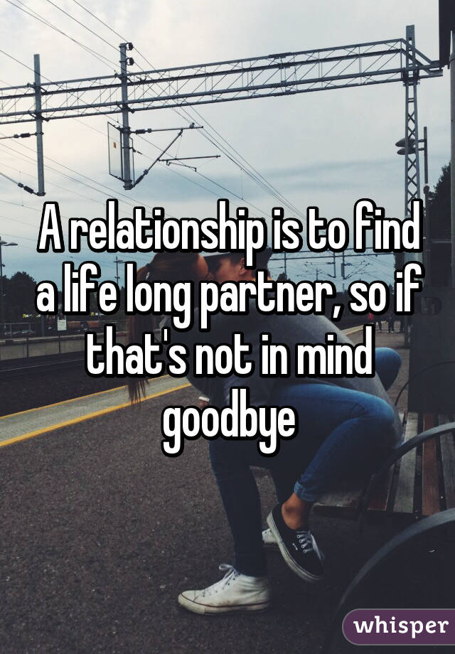 A relationship is to find a life long partner, so if that's not in mind goodbye