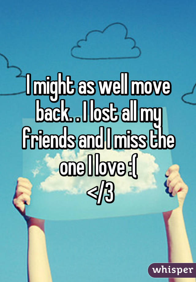 I might as well move back. . I lost all my friends and I miss the one I love :(
 </3