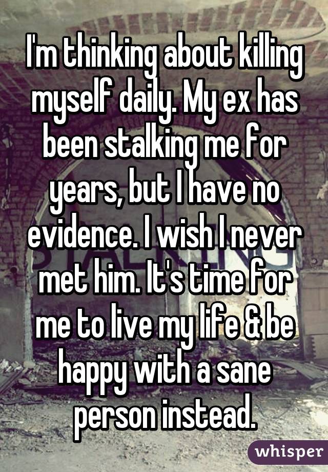 I'm thinking about killing myself daily. My ex has been stalking me for years, but I have no evidence. I wish I never met him. It's time for me to live my life & be happy with a sane person instead.