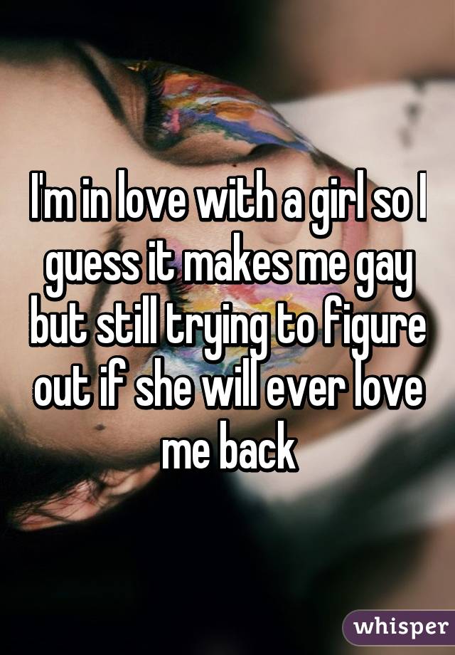 I'm in love with a girl so I guess it makes me gay but still trying to figure out if she will ever love me back